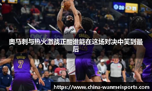 奥马刺与热火激战正酣谁能在这场对决中笑到最后