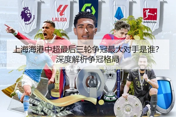 上海海港中超最后三轮争冠最大对手是谁？深度解析争冠格局