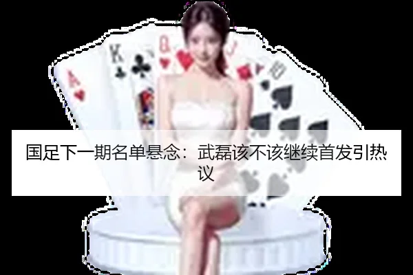 国足下一期名单悬念：武磊该不该继续首发引热议