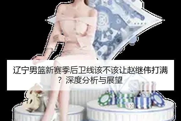 辽宁男篮新赛季后卫线该不该让赵继伟打满？深度分析与展望