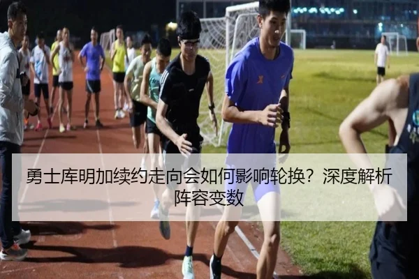勇士库明加续约走向会如何影响轮换？深度解析阵容变数