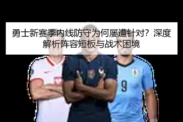 勇士新赛季内线防守为何屡遭针对？深度解析阵容短板与战术困境
