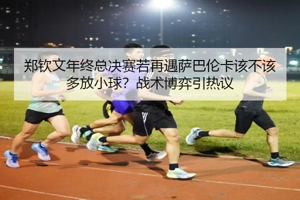 郑钦文年终总决赛若再遇萨巴伦卡该不该多放小球？战术博弈引热议